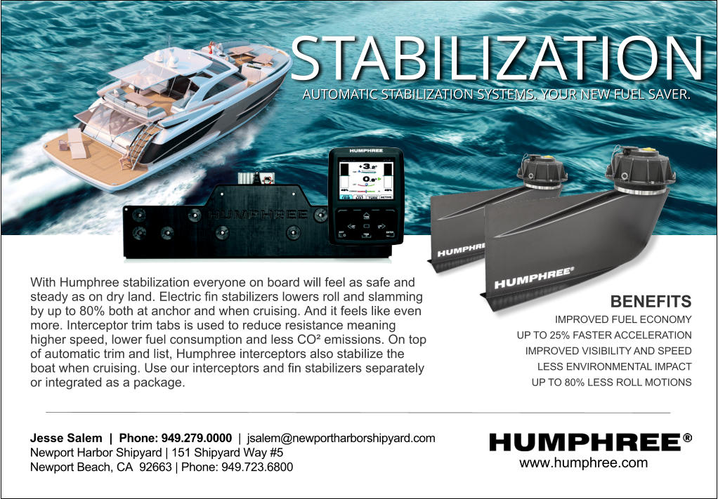 www.humphree.com  Jesse Salem  |  Phone: 949.279.0000  |  jsalem@newportharborshipyard.com Newport Harbor Shipyard | 151 Shipyard Way #5 Newport Beach, CA  92663 | Phone: 949.723.6800   With Humphree stabilization everyone on board will feel as safe and steady as on dry land. Electric ﬁn stabilizers lowers roll and slamming by up to 80% both at anchor and when cruising. And it feels like even more. Interceptor trim tabs is used to reduce resistance meaning higher speed, lower fuel consumption and less CO� emissions. On top of automatic trim and list, Humphree interceptors also stabilize the boat when cruising. Use our interceptors and ﬁn stabilizers separately or integrated as a package.  BENEFITS IMPROVED FUEL ECONOMY UP TO 25% FASTER ACCELERATION IMPROVED VISIBILITY AND SPEED LESS ENVIRONMENTAL IMPACT UP TO 80% LESS ROLL MOTIONS STABILIZATION AUTOMATIC STABILIZATION SYSTEMS. YOUR NEW FUEL SAVER.